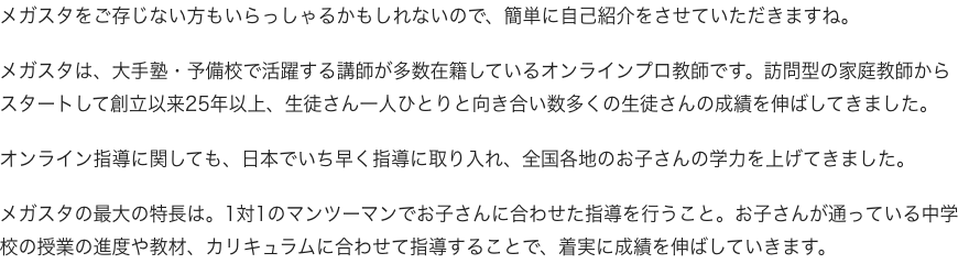 メガスタをご存じない方もいらっしゃるかもしれないので、簡単に自己紹介をさせていただきますね。メガスタは、大手塾・予備校で活躍する講師が多数在籍しているオンライン家庭教師です。訪問型の家庭教師からスタートして創立以来25年以上、生徒さん一人ひとりと向き合い数多くの生徒さんの成績を伸ばしてきました。オンライン指導に関しても、日本でいち早く指導に取り入れ、全国各地のお子さんの学力を上げてきました。